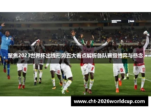 聚焦2023世界杯出线形势五大看点解析各队晋级博弈与悬念