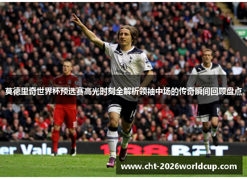 莫德里奇世界杯预选赛高光时刻全解析领袖中场的传奇瞬间回顾盘点