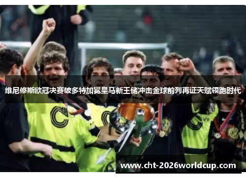 维尼修斯欧冠决赛破多特加冕皇马新王储冲击金球前列再证天赋领跑时代 维尼修斯欧冠决赛破多特加冕皇马新王储冲击金球前列再证天赋领跑时代