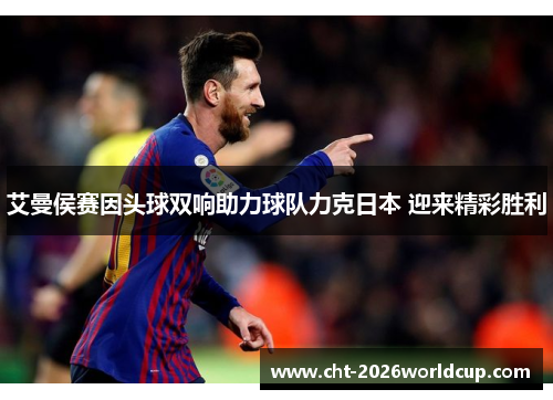 艾曼侯赛因头球双响助力球队力克日本 迎来精彩胜利 艾曼侯赛因头球双响助力球队力克日本 迎来精彩胜利