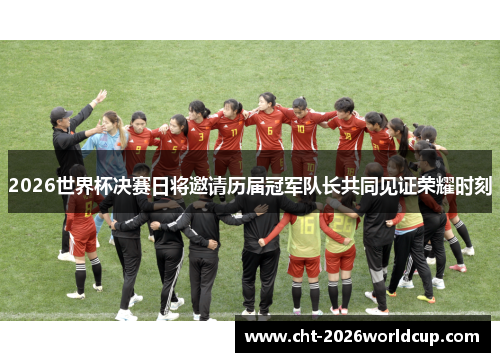 2026世界杯决赛日将邀请历届冠军队长共同见证荣耀时刻