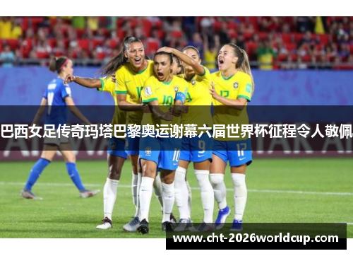 巴西女足传奇玛塔巴黎奥运谢幕六届世界杯征程令人敬佩