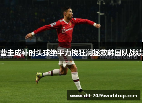 曹圭成补时头球绝平力挽狂澜拯救韩国队战绩