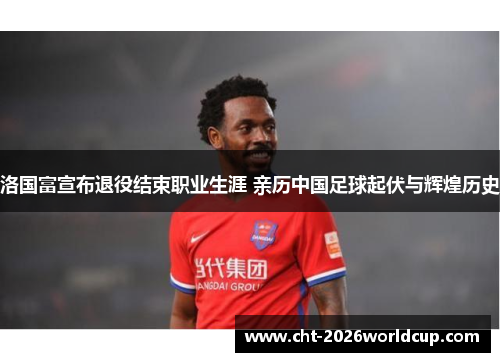 洛国富宣布退役结束职业生涯 亲历中国足球起伏与辉煌历史