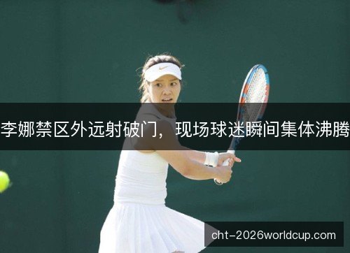 李娜禁区外远射破门，现场球迷瞬间集体沸腾